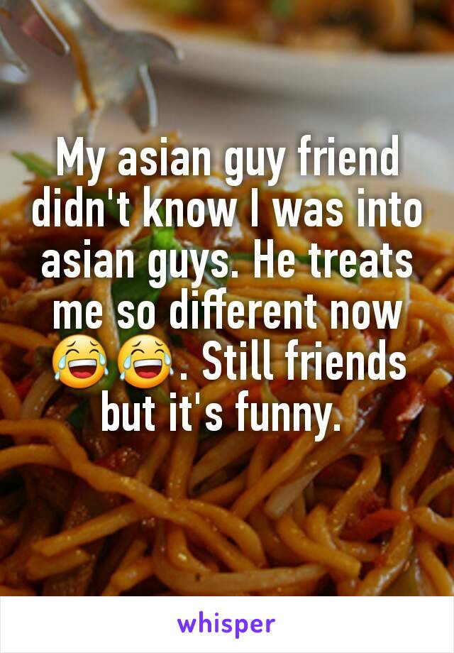 My asian guy friend didn't know I was into asian guys. He treats me so different now 😂😂. Still friends but it's funny. 