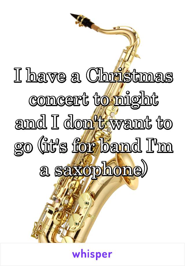 I have a Christmas concert to night and I don't want to go (it's for band I'm a saxophone)
