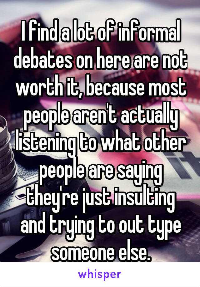 I find a lot of informal debates on here are not worth it, because most people aren't actually listening to what other people are saying they're just insulting and trying to out type someone else.