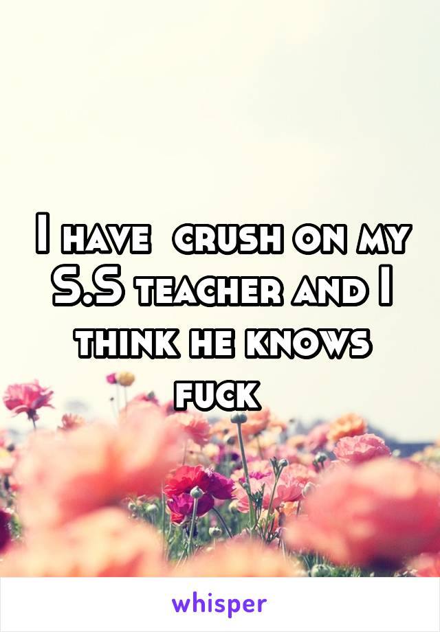 I have  crush on my S.S teacher and I think he knows fuck 