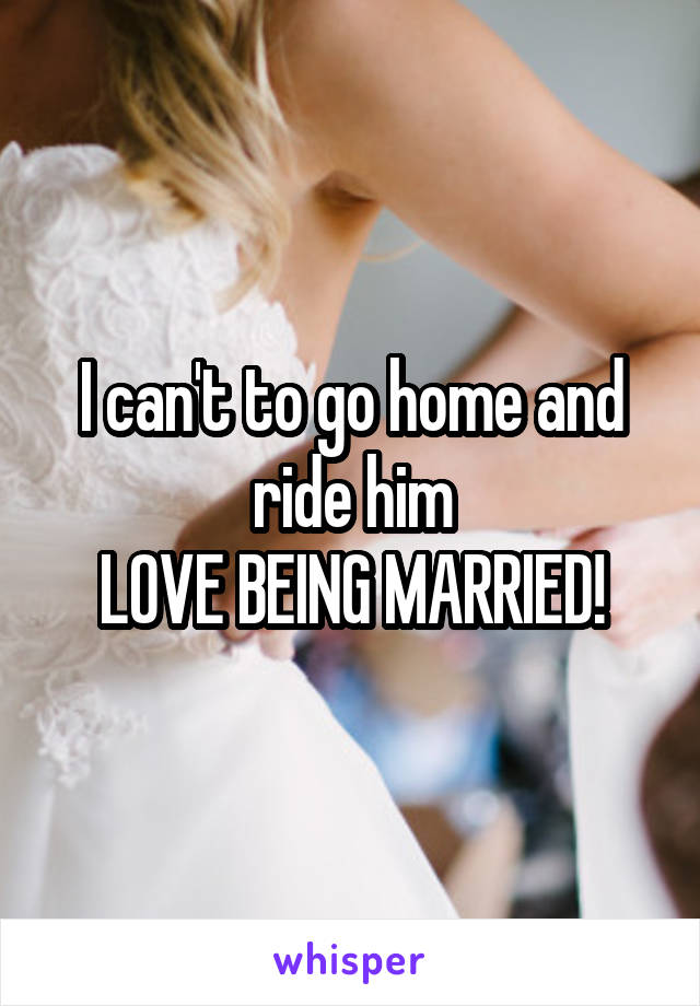 I can't to go home and ride him
LOVE BEING MARRIED!