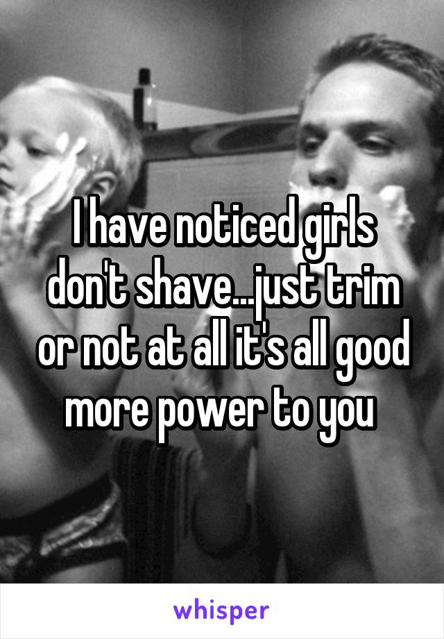 I have noticed girls don't shave...just trim or not at all it's all good more power to you 