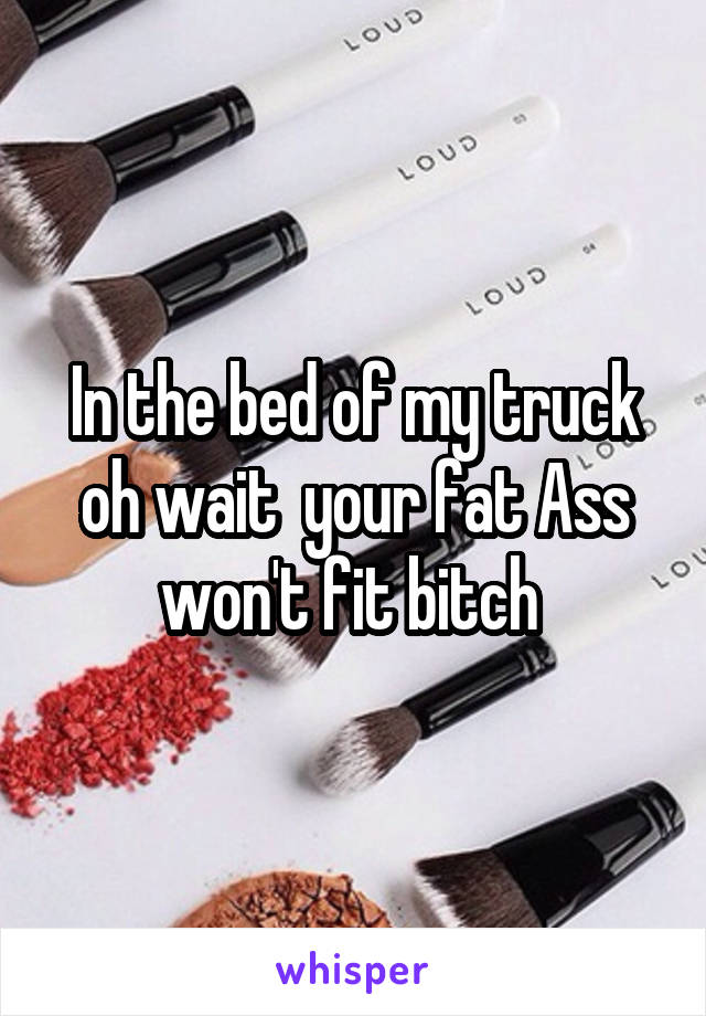 In the bed of my truck oh wait  your fat Ass won't fit bitch 