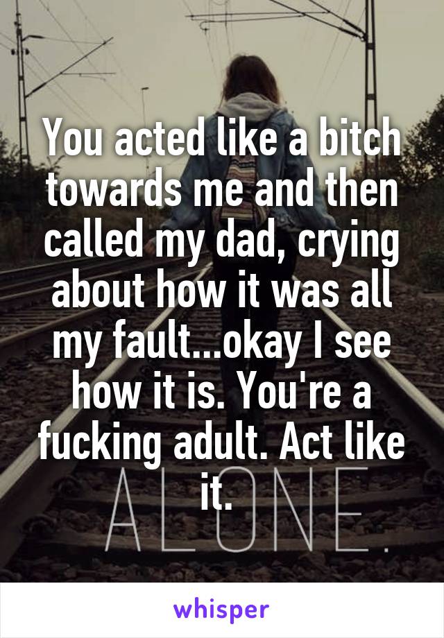 You acted like a bitch towards me and then called my dad, crying about how it was all my fault...okay I see how it is. You're a fucking adult. Act like it. 