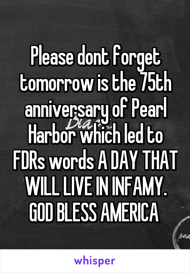 Please dont forget tomorrow is the 75th anniversary of Pearl Harbor which led to FDRs words A DAY THAT WILL LIVE IN INFAMY. GOD BLESS AMERICA 