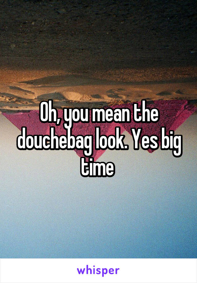 Oh, you mean the douchebag look. Yes big time 