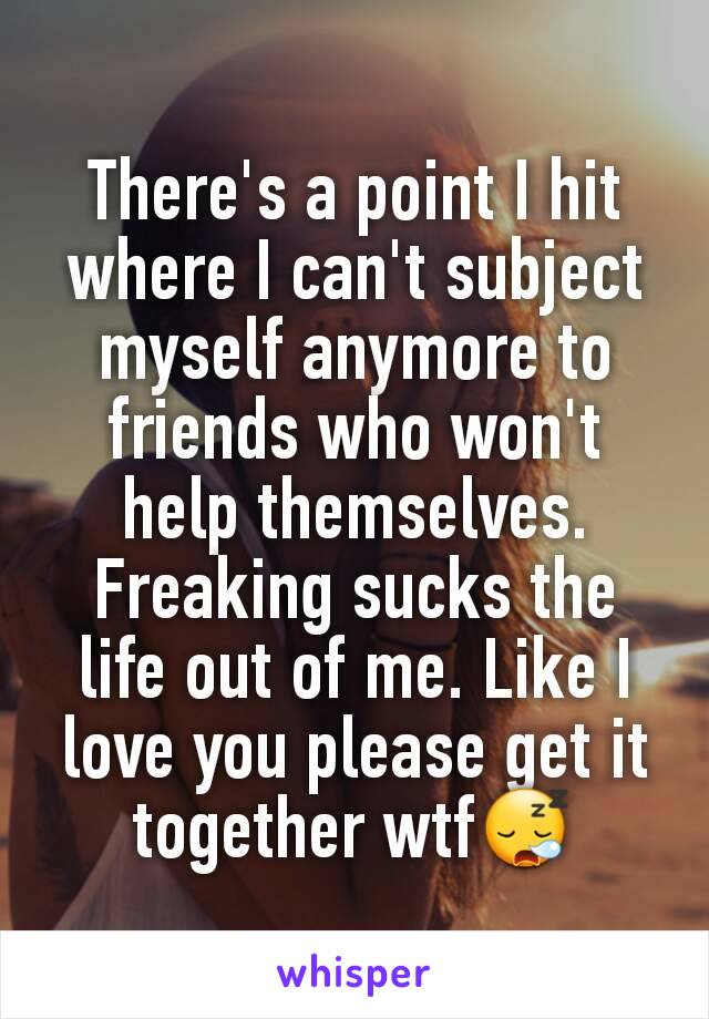 There's a point I hit where I can't subject myself anymore to friends who won't help themselves.
Freaking sucks the life out of me. Like I love you please get it together wtf😪