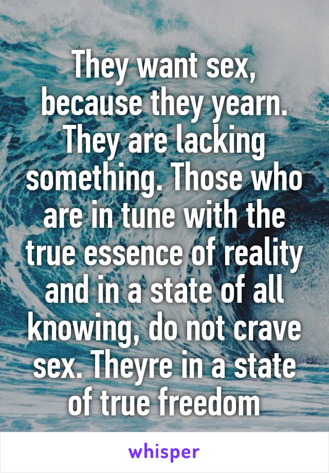 They want sex, because they yearn. They are lacking something. Those who are in tune with the true essence of reality and in a state of all knowing, do not crave sex. Theyre in a state of true freedom