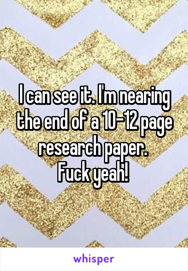 I can see it. I'm nearing the end of a 10-12 page research paper. 
Fuck yeah! 