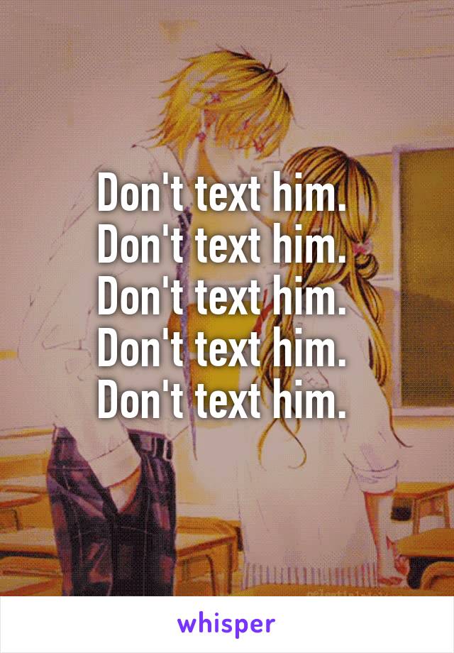 Don't text him. 
Don't text him. 
Don't text him. 
Don't text him. 
Don't text him. 
