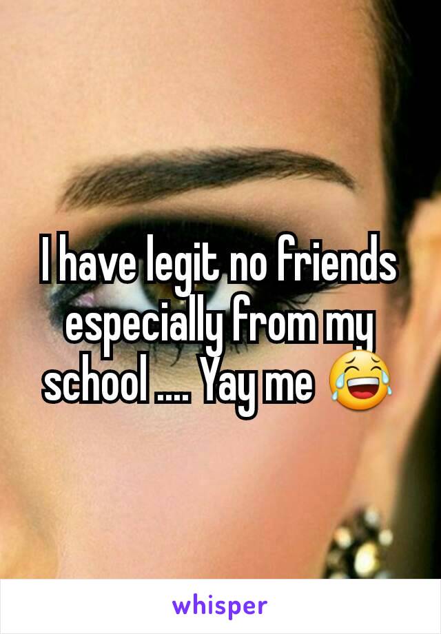 I have legit no friends especially from my school .... Yay me 😂