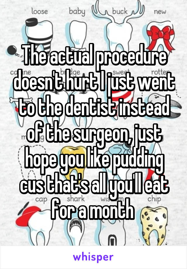 The actual procedure doesn't hurt I just went to the dentist instead of the surgeon, just hope you like pudding cus that's all you'll eat for a month 