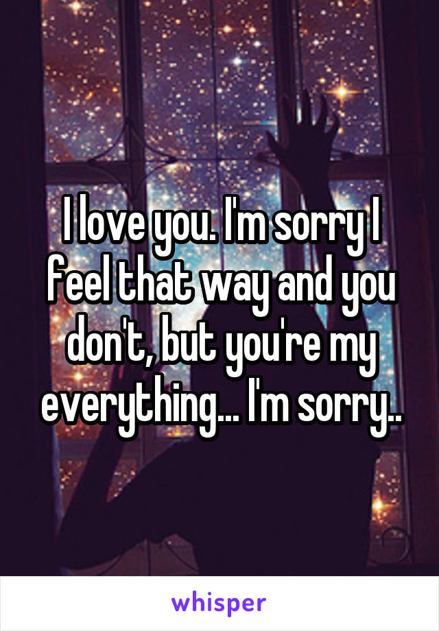 I love you. I'm sorry I feel that way and you don't, but you're my everything... I'm sorry..