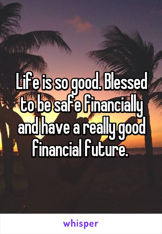 Life is so good. Blessed to be safe financially and have a really good financial future. 