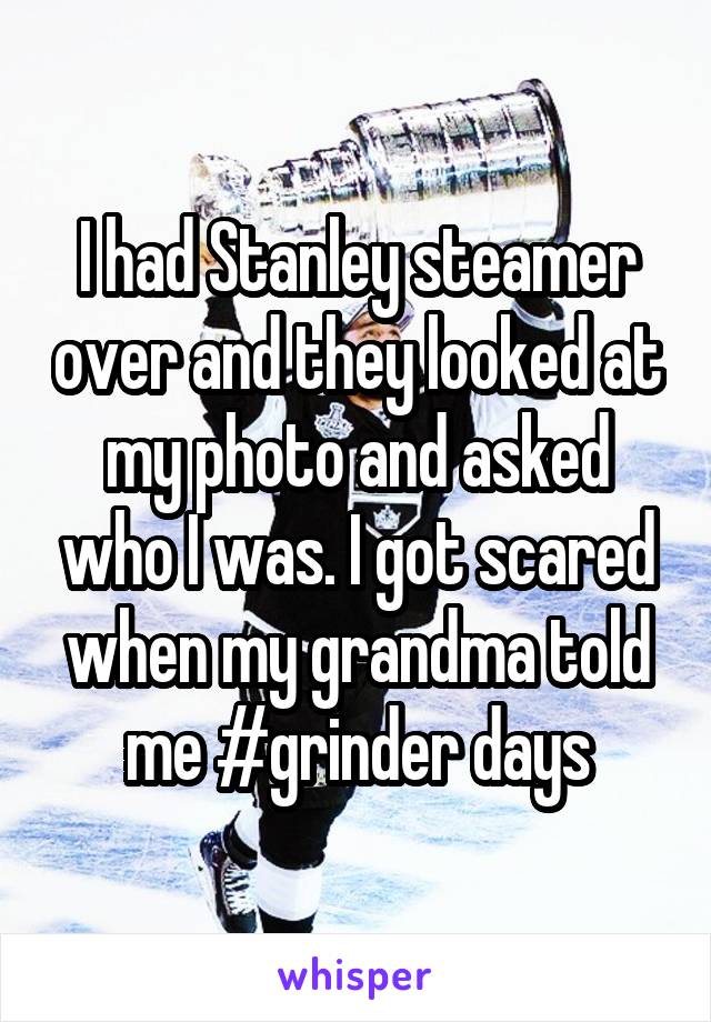 I had Stanley steamer over and they looked at my photo and asked who I was. I got scared when my grandma told me #grinder days