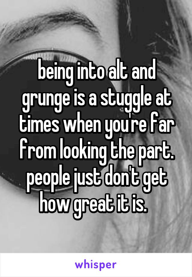 being into alt and grunge is a stuggle at times when you're far from looking the part. people just don't get how great it is.  