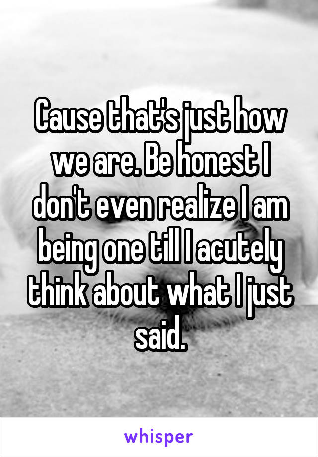 Cause that's just how we are. Be honest I don't even realize I am being one till I acutely think about what I just said.