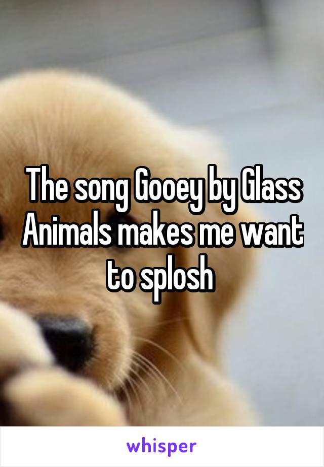 The song Gooey by Glass Animals makes me want to splosh 