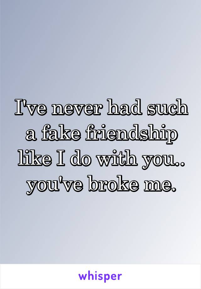 I've never had such a fake friendship like I do with you.. you've broke me.