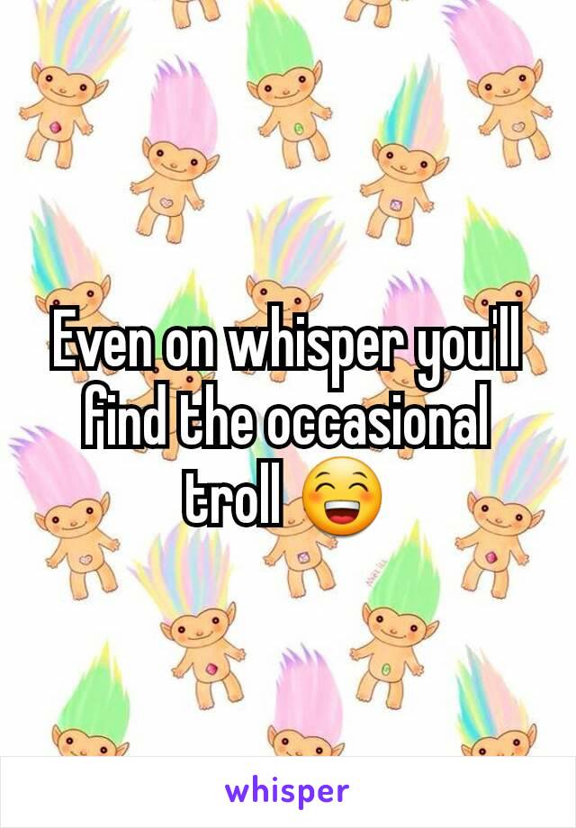 Even on whisper you'll find the occasional troll 😁