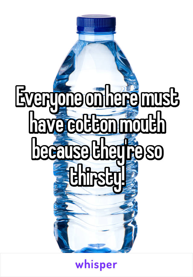 Everyone on here must have cotton mouth because they're so thirsty!