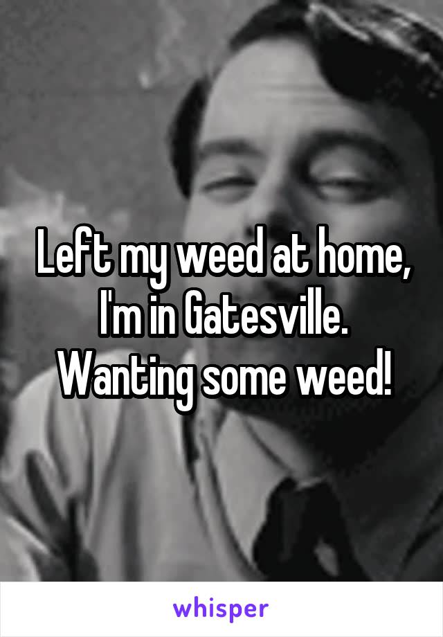 Left my weed at home, I'm in Gatesville. Wanting some weed!