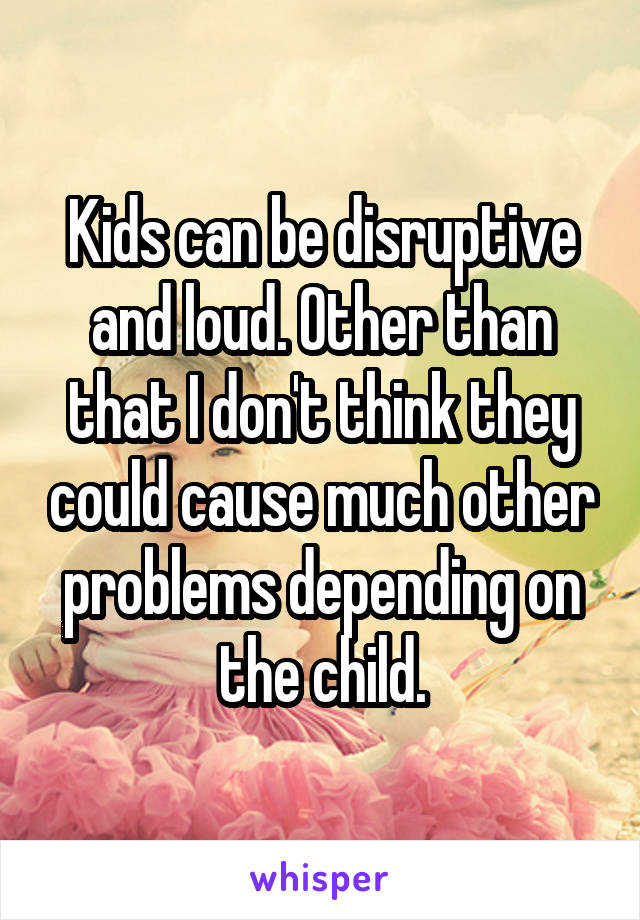 Kids can be disruptive and loud. Other than that I don't think they could cause much other problems depending on the child.