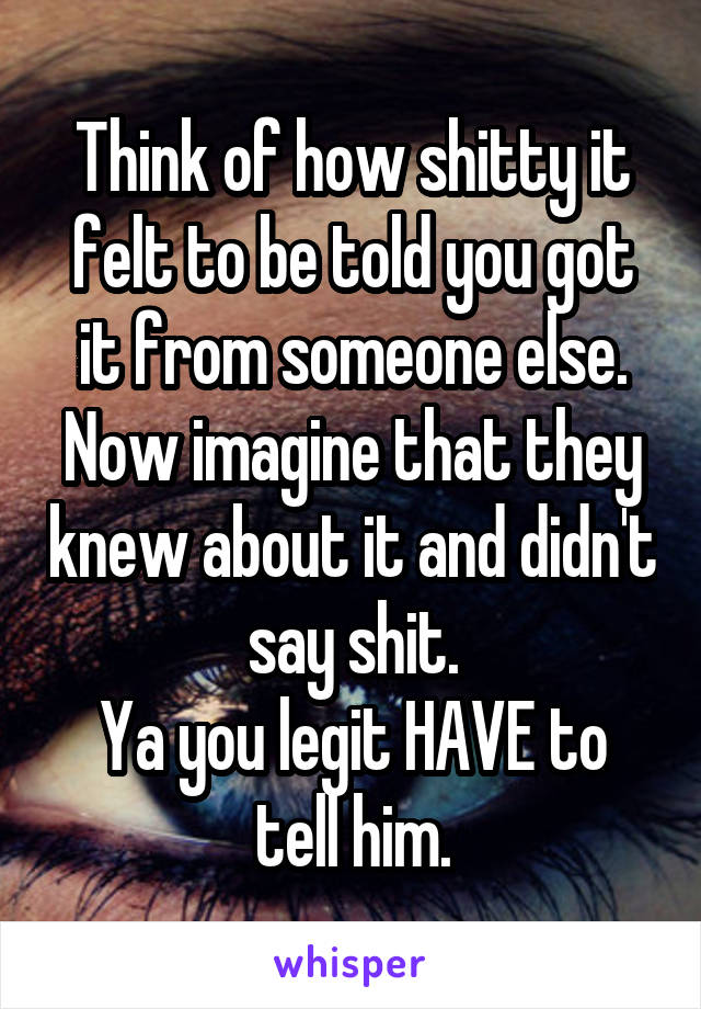 Think of how shitty it felt to be told you got it from someone else.
Now imagine that they knew about it and didn't say shit.
Ya you legit HAVE to tell him.