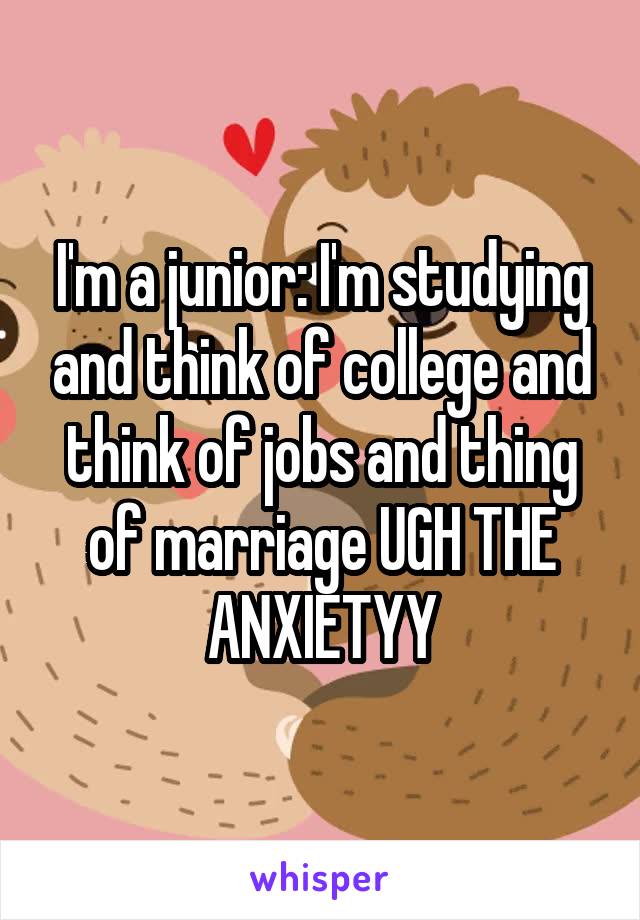 I'm a junior: I'm studying and think of college and think of jobs and thing of marriage UGH THE ANXIETYY