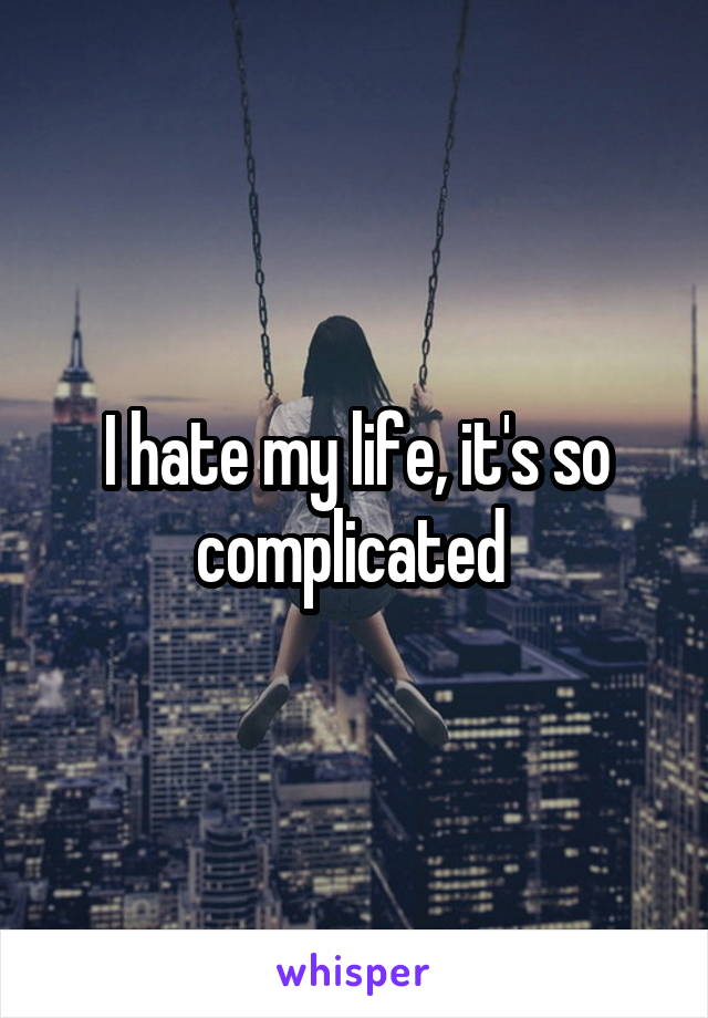 I hate my life, it's so complicated 