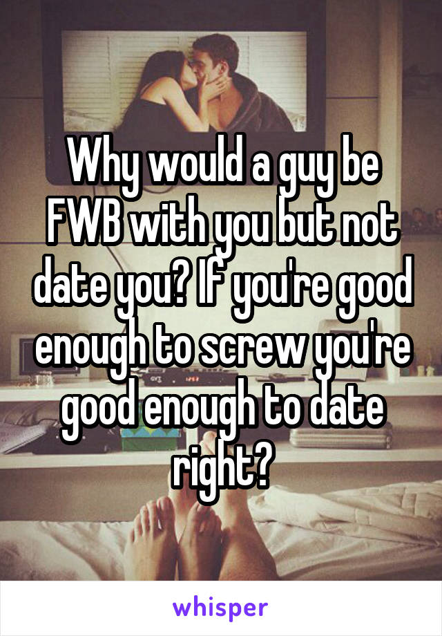 Why would a guy be FWB with you but not date you? If you're good enough to screw you're good enough to date right?