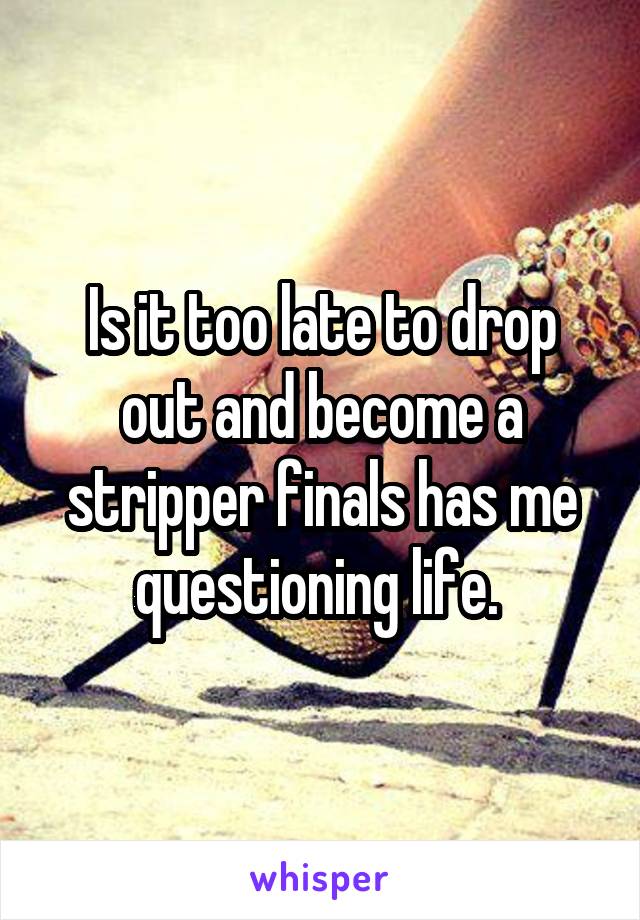 Is it too late to drop out and become a stripper finals has me questioning life. 