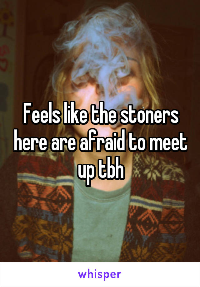 Feels like the stoners here are afraid to meet up tbh