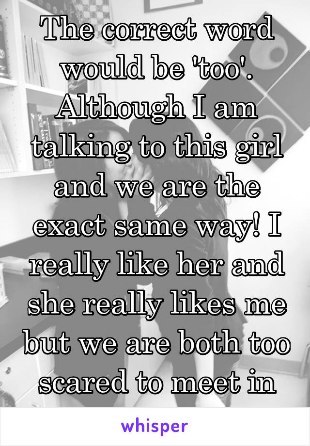 The correct word would be 'too'. Although I am talking to this girl and we are the exact same way! I really like her and she really likes me but we are both too scared to meet in person.