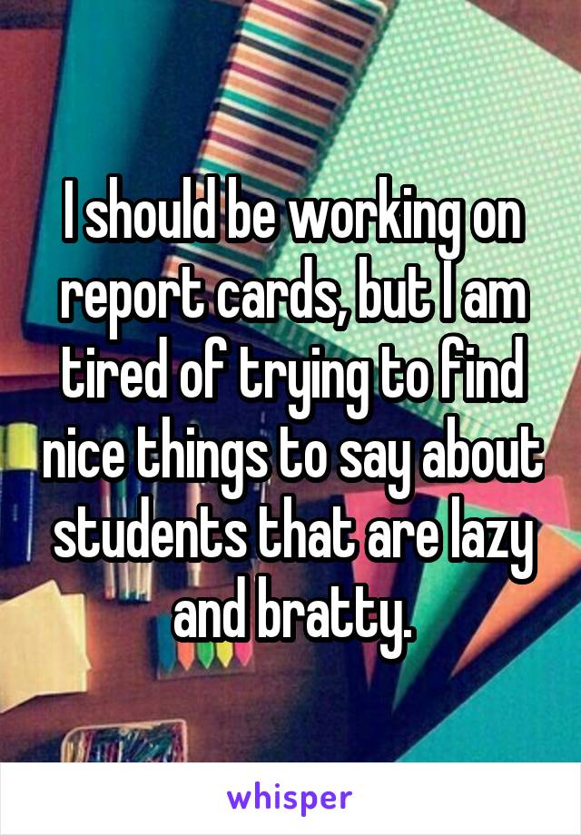 I should be working on report cards, but I am tired of trying to find nice things to say about students that are lazy and bratty.