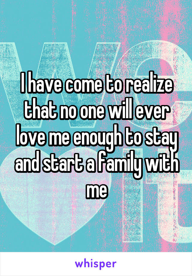 I have come to realize that no one will ever love me enough to stay and start a family with me