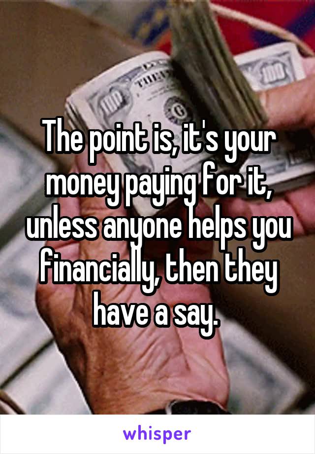 The point is, it's your money paying for it, unless anyone helps you financially, then they have a say. 