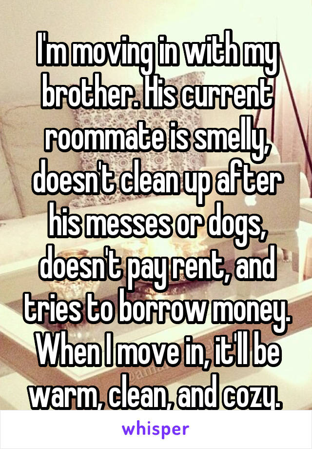 I'm moving in with my brother. His current roommate is smelly, doesn't clean up after his messes or dogs, doesn't pay rent, and tries to borrow money. When I move in, it'll be warm, clean, and cozy. 