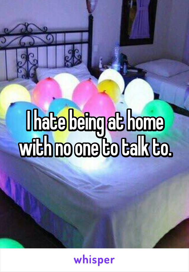 I hate being at home with no one to talk to.