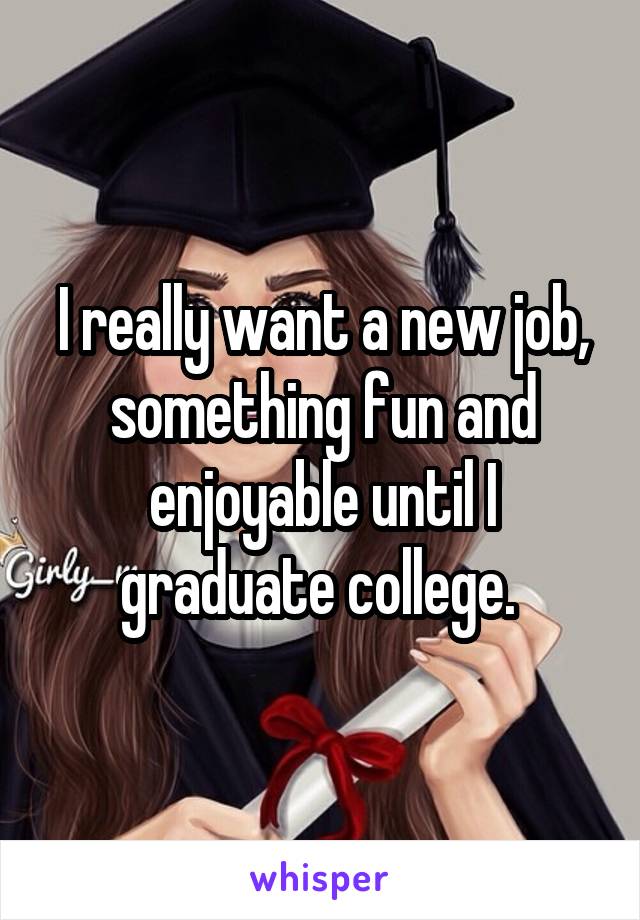 I really want a new job, something fun and enjoyable until I graduate college. 