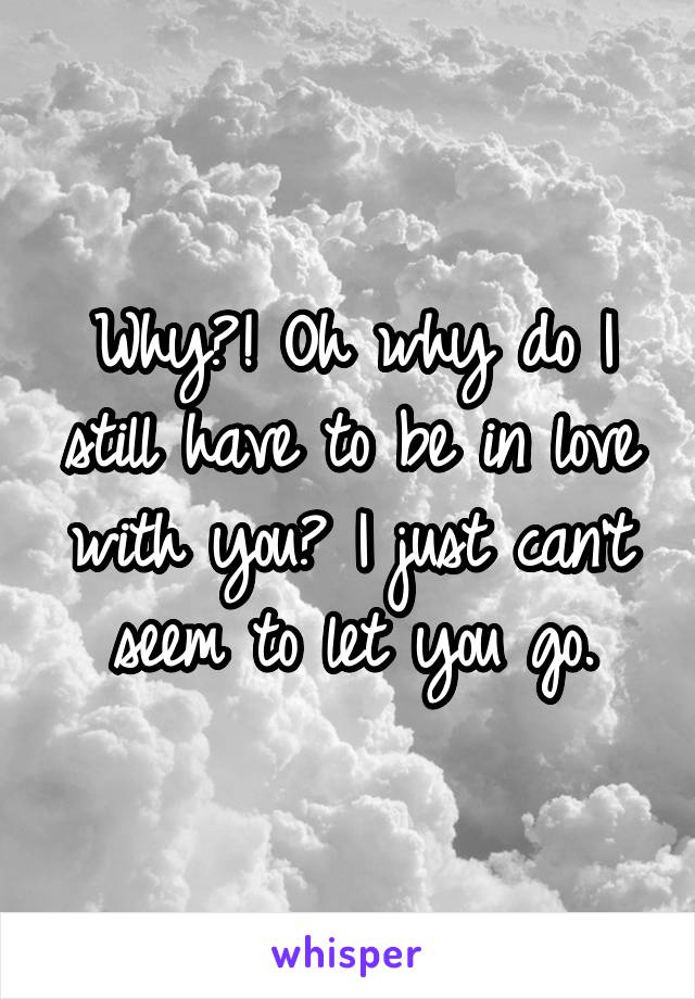 Why?! Oh why do I still have to be in love with you? I just can't seem to let you go.