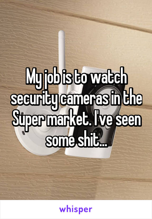 My job is to watch security cameras in the Super market. I've seen some shit...