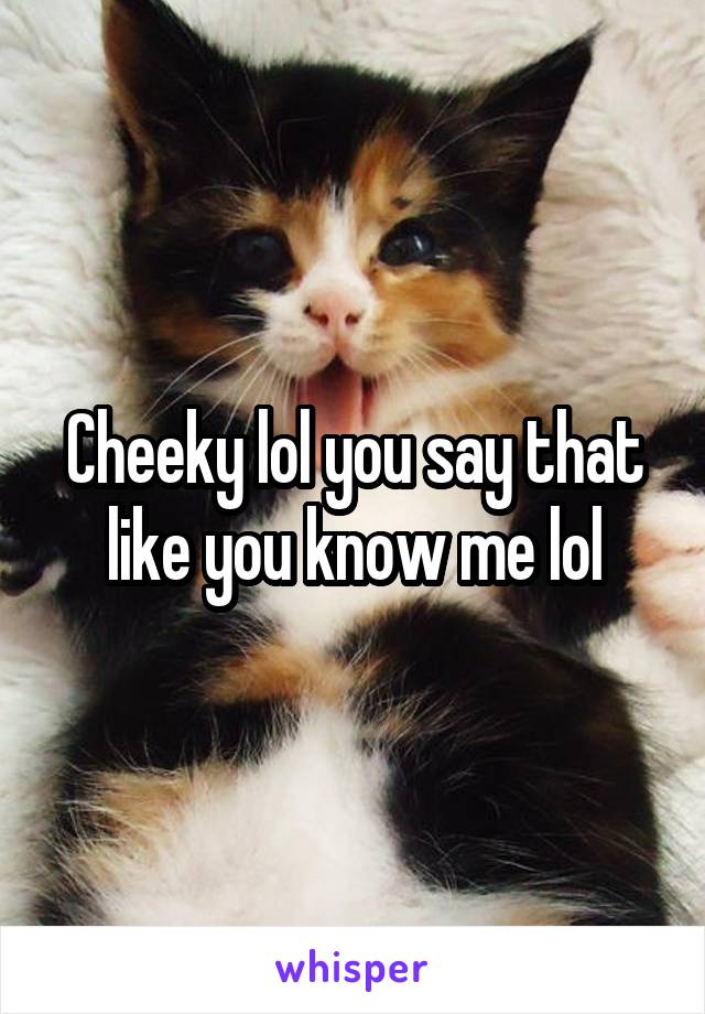 Cheeky lol you say that like you know me lol