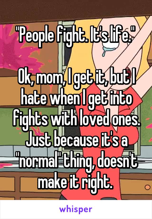 "People fight. It's life." 

Ok, mom, I get it, but I hate when I get into fights with loved ones. Just because it's a "normal" thing, doesn't make it right. 