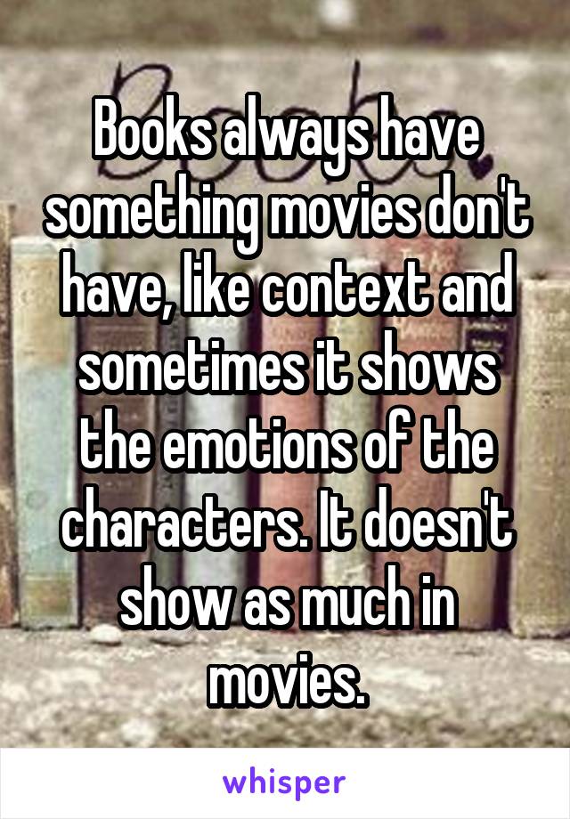 Books always have something movies don't have, like context and sometimes it shows the emotions of the characters. It doesn't show as much in movies.