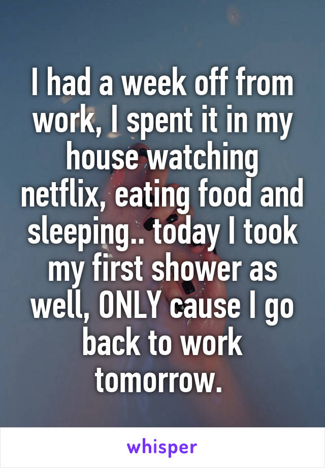 I had a week off from work, I spent it in my house watching netflix, eating food and sleeping.. today I took my first shower as well, ONLY cause I go back to work tomorrow. 