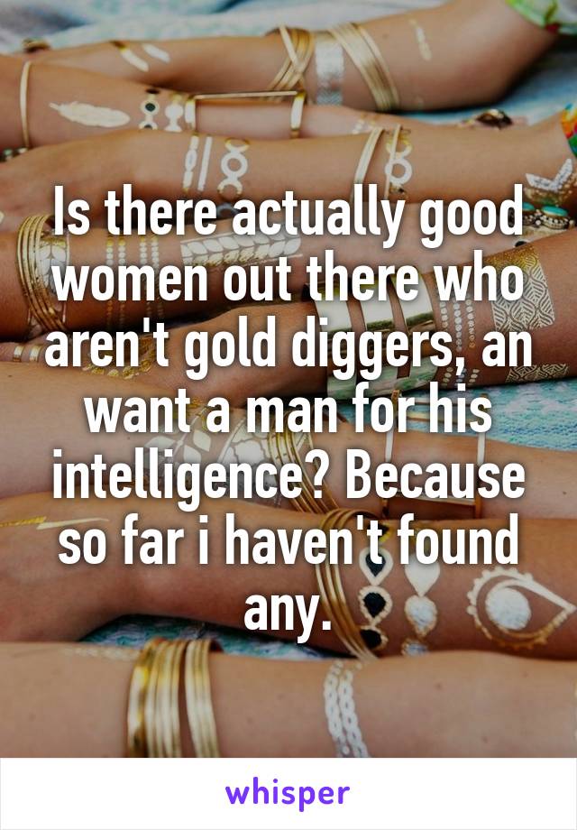 Is there actually good women out there who aren't gold diggers, an want a man for his intelligence? Because so far i haven't found any.