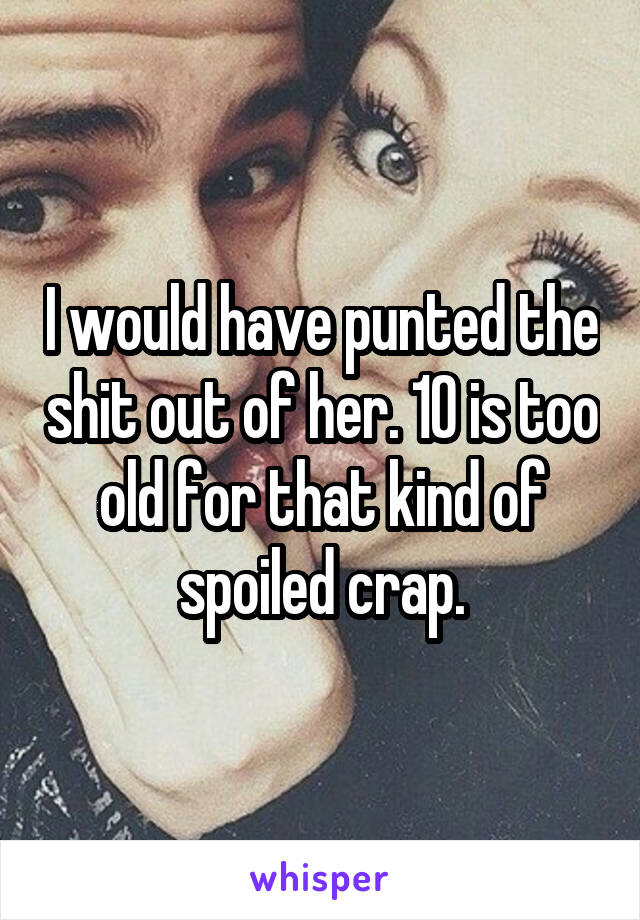 I would have punted the shit out of her. 10 is too old for that kind of spoiled crap.