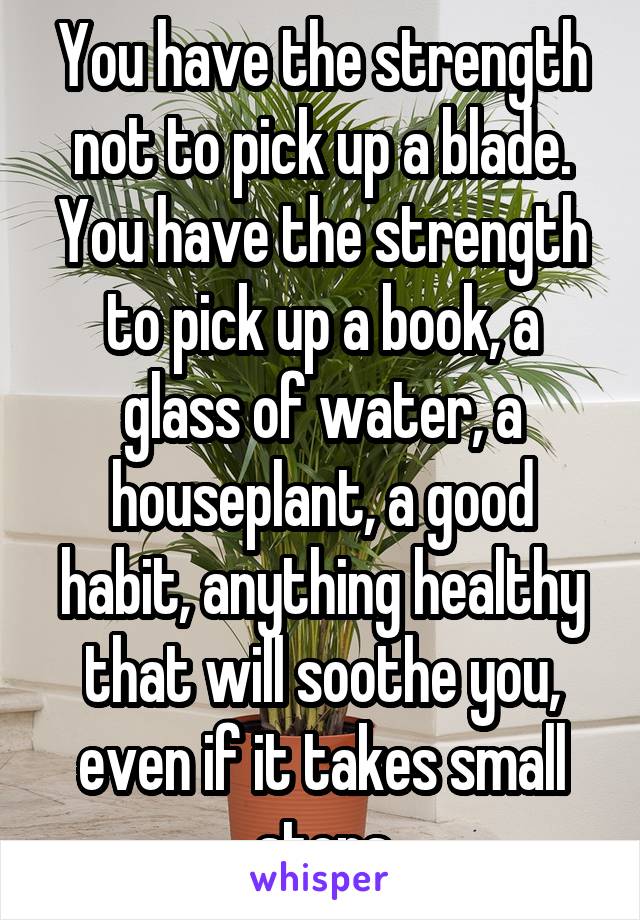 You have the strength not to pick up a blade.
You have the strength to pick up a book, a glass of water, a houseplant, a good habit, anything healthy that will soothe you, even if it takes small steps