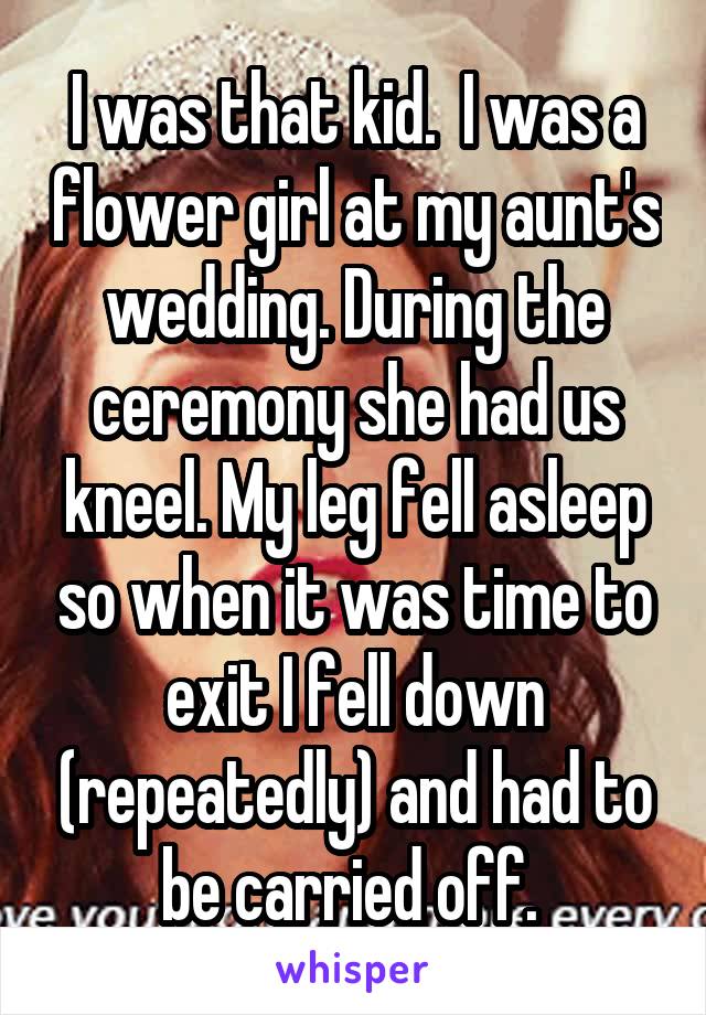 I was that kid.  I was a flower girl at my aunt's wedding. During the ceremony she had us kneel. My leg fell asleep so when it was time to exit I fell down (repeatedly) and had to be carried off. 